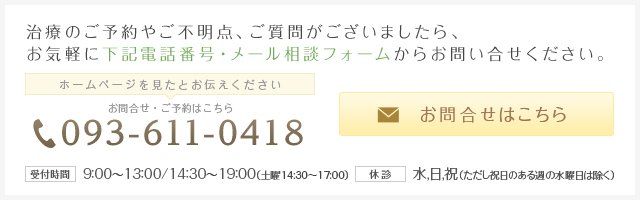 治療のご予約ご不明点、ご質問がございましたら、お気軽に下記電話番号・メール相談フォームからお問合せください
ホームページを見たとお伝えください お問い合わせ・ご予約はこちら
093-611-0418
お問合せはこちら
受付期間 9:00~13:00/14:30~19:30(土曜日14:30~17:00)
休診 水、日、祝(ただし祝日のある週の水曜日は除く)
