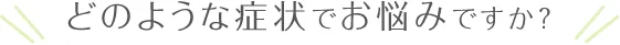 どのような症状でお悩みですか? どのような症状でお悩みですか?